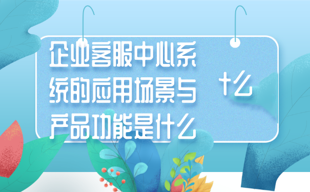 企业客服中心系统的应用场景与产品功能是什么