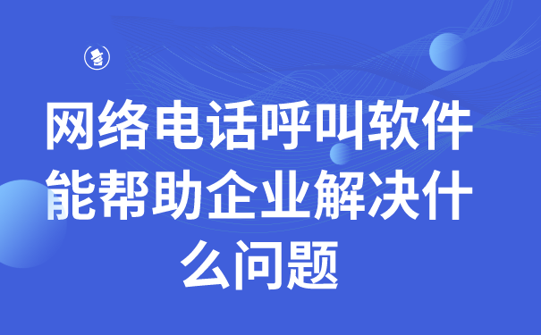 网络电话呼叫软件能帮助企业解决什么问题